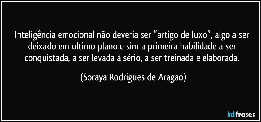 Inteligência emocional não deveria ser “artigo de luxo”, algo a ser deixado em ultimo plano e sim a primeira habilidade a ser conquistada, a ser levada à sério, a ser treinada e elaborada. (Soraya Rodrigues de Aragao)