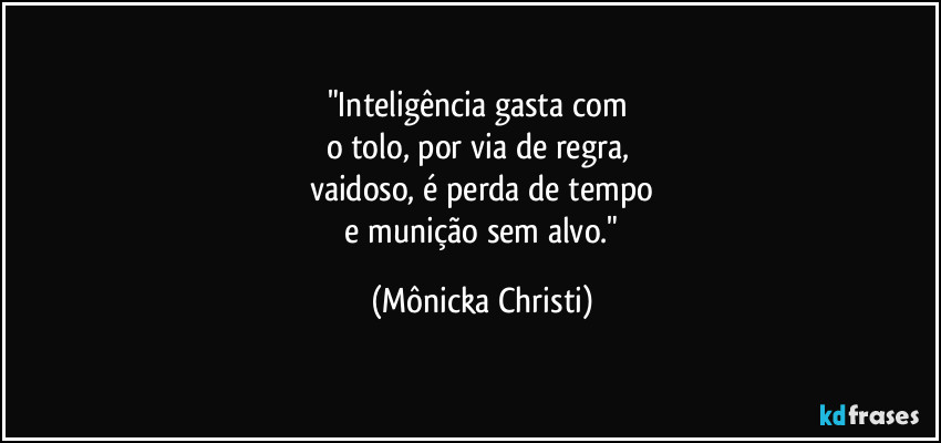 "Inteligência gasta com 
o tolo, por via de regra, 
vaidoso, é perda de tempo
 e munição sem alvo." (Mônicka Christi)
