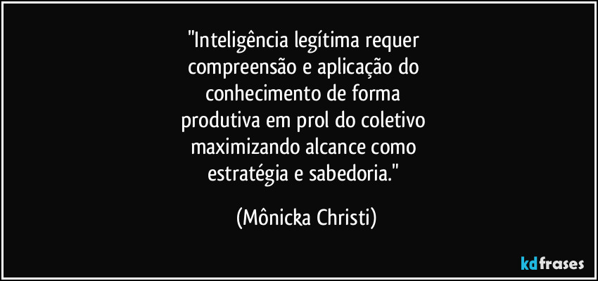 "Inteligência legítima requer 
compreensão e aplicação do 
conhecimento de forma 
produtiva em prol do coletivo 
maximizando alcance como 
estratégia e sabedoria." (Mônicka Christi)