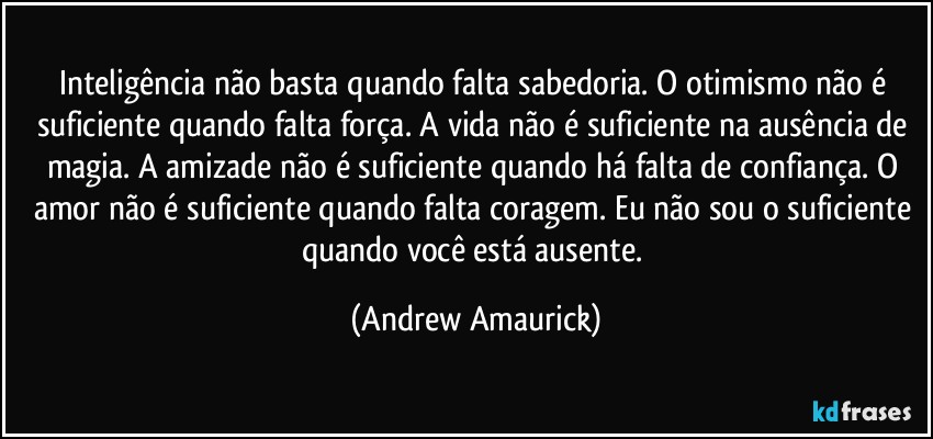 Inteligência não basta quando falta sabedoria. O otimismo não é suficiente quando falta força. A vida não é suficiente na ausência de magia. A amizade não é suficiente quando há falta de confiança. O amor não é suficiente quando falta coragem. Eu não sou o suficiente quando você está ausente. (Andrew Amaurick)