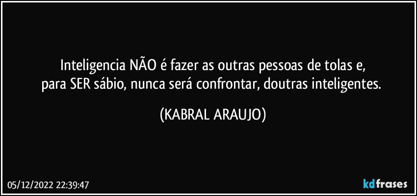 Inteligencia NÃO é fazer as outras pessoas de tolas e,
para SER sábio, nunca será confrontar, doutras inteligentes. (KABRAL ARAUJO)