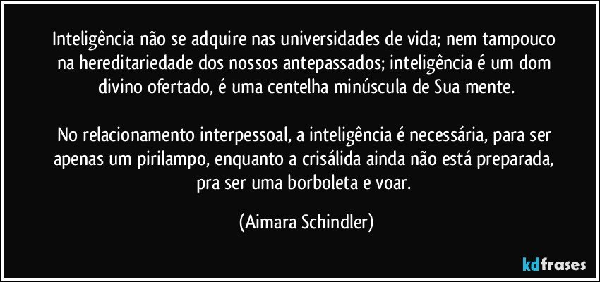 Inteligência não se adquire nas universidades de vida; nem tampouco na hereditariedade dos nossos antepassados; inteligência é um dom divino ofertado, é uma centelha minúscula de Sua mente.

No relacionamento interpessoal, a inteligência é necessária, para ser apenas um pirilampo, enquanto a crisálida ainda não está preparada, pra ser uma borboleta e voar. (Aimara Schindler)