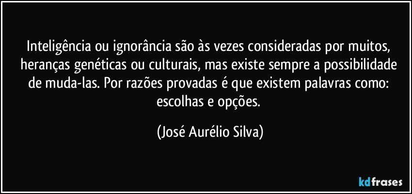 Inteligência ou ignorância são às vezes consideradas por muitos, heranças genéticas ou culturais, mas existe sempre a possibilidade de muda-las. Por razões provadas é que existem palavras como: escolhas e opções. (José Aurélio Silva)