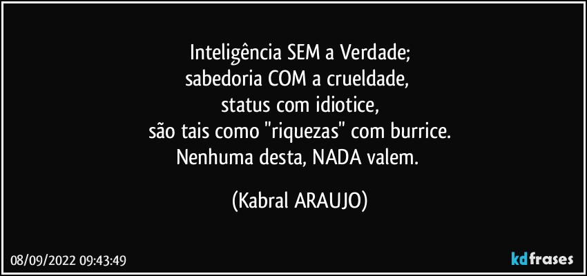 Inteligência SEM a Verdade;
sabedoria COM a crueldade, 
status com idiotice,
são tais como "riquezas" com burrice.
Nenhuma desta, NADA valem. (KABRAL ARAUJO)