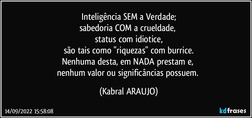 Inteligência SEM a Verdade;
sabedoria COM a crueldade, 
status com idiotice,
são tais como "riquezas" com burrice.
Nenhuma desta, em NADA prestam e, 
nenhum valor ou significâncias possuem. (KABRAL ARAUJO)