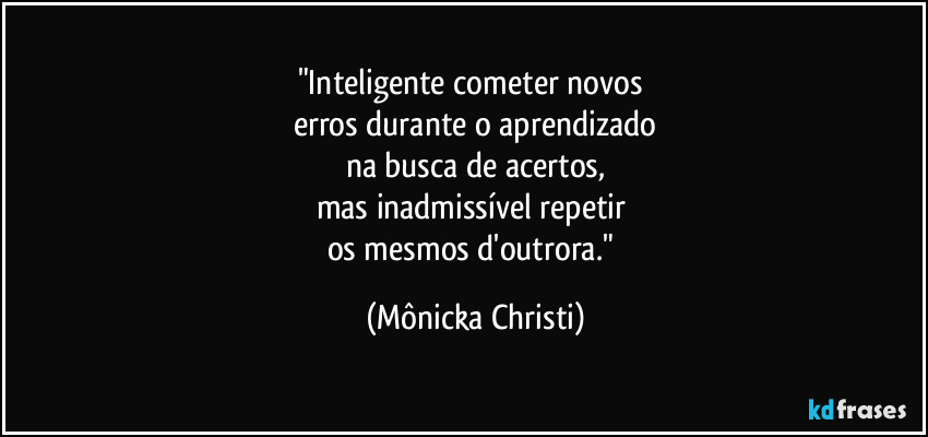 "Inteligente cometer novos 
erros durante o aprendizado
na busca de acertos,
mas inadmissível repetir 
os mesmos d'outrora." (Mônicka Christi)