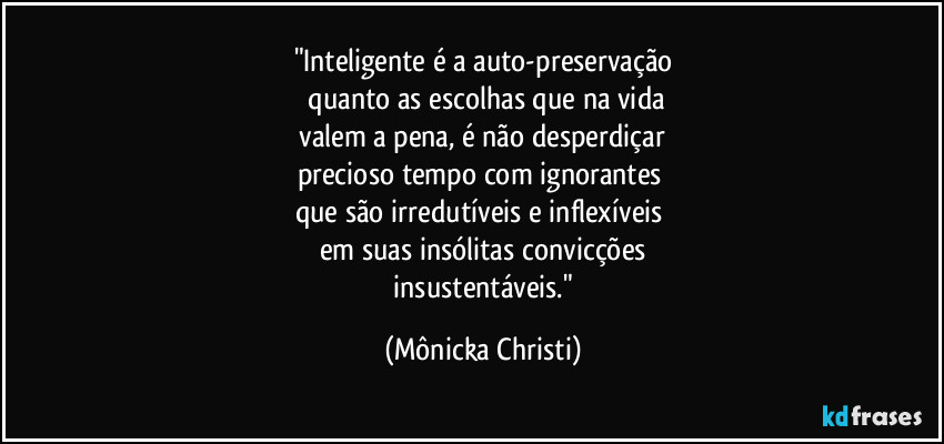 "Inteligente é a auto-preservação
quanto as escolhas que na vida
valem a pena, é não desperdiçar
precioso tempo com ignorantes
que são irredutíveis e inflexíveis
em suas insólitas convicções
insustentáveis." (Mônicka Christi)