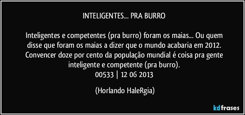 INTELIGENTES... PRA BURRO 

Inteligentes e competentes (pra burro) foram os maias... Ou quem disse que foram os maias a dizer que o mundo acabaria em 2012. Convencer doze por cento da população mundial é coisa pra gente inteligente e competente (pra burro). 
00533 | 12/06/2013 (Horlando HaleRgia)