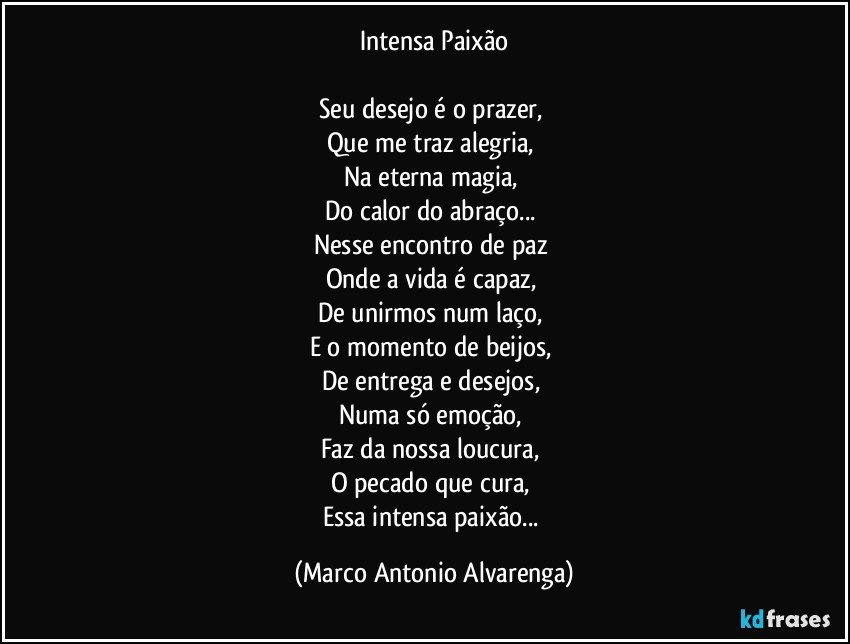 Intensa Paixão

Seu desejo é o prazer, 
Que me traz alegria, 
Na eterna magia, 
Do calor do abraço... 
Nesse encontro de paz 
Onde a vida é capaz, 
De unirmos num laço, 
E o momento de beijos, 
De entrega e desejos, 
Numa só emoção, 
Faz da nossa loucura, 
O pecado que cura, 
Essa intensa paixão... (Marco Antonio Alvarenga)