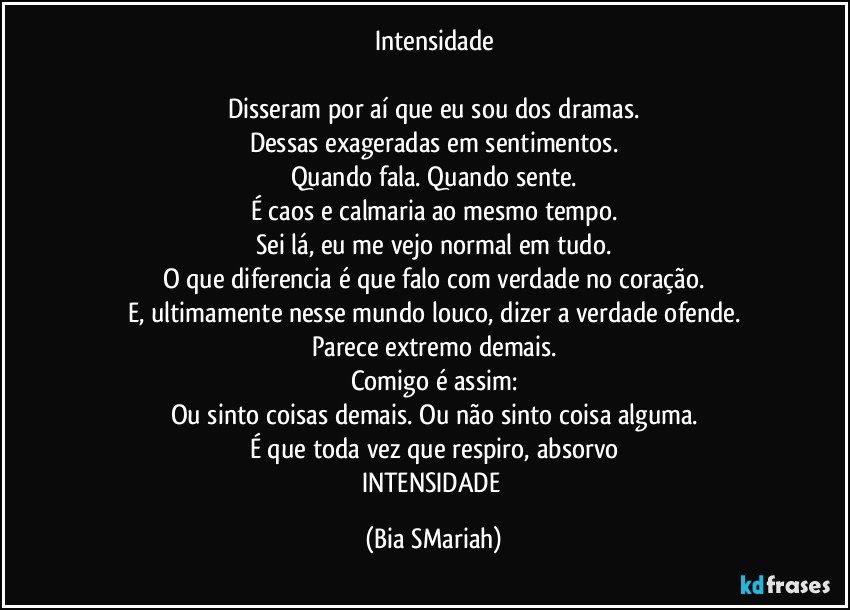 Intensidade

Disseram por aí que eu sou dos dramas.
Dessas exageradas em sentimentos.
Quando fala. Quando sente.
É caos e calmaria ao mesmo tempo.
Sei lá, eu me vejo normal em tudo.
O que diferencia é que falo com verdade no coração.
E, ultimamente nesse mundo louco, dizer a verdade ofende.
Parece extremo demais.
Comigo é assim:
Ou sinto coisas demais. Ou não sinto coisa alguma.
É que toda vez que respiro, absorvo
INTENSIDADE (Bia SMariah)