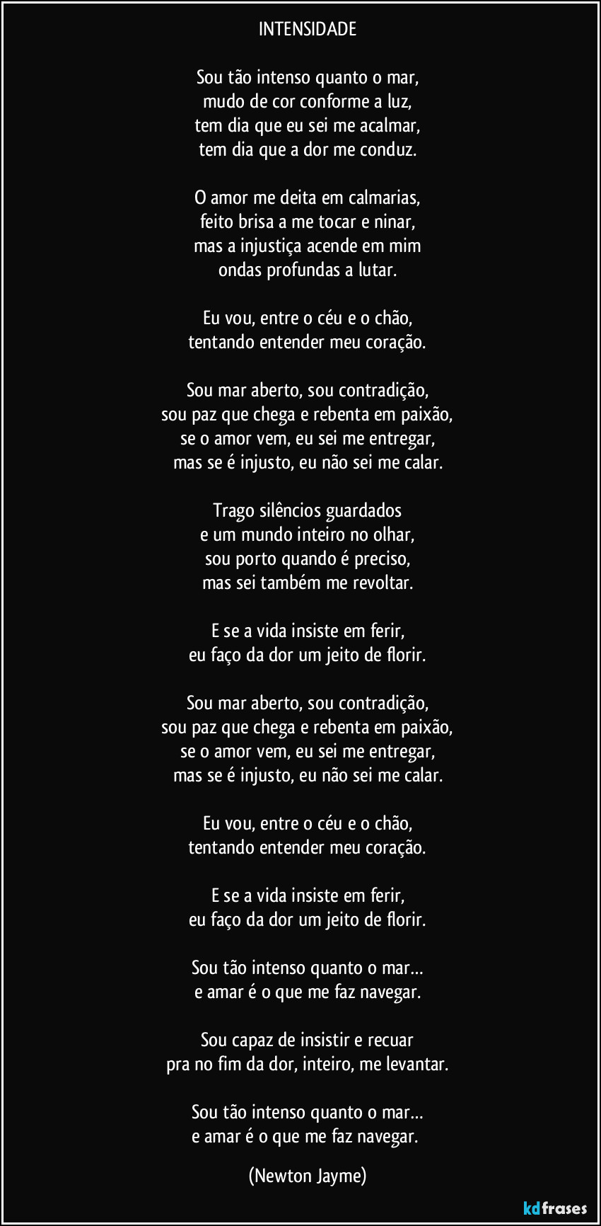 INTENSIDADE

Sou tão intenso quanto o mar,
mudo de cor conforme a luz,
tem dia que eu sei me acalmar,
tem dia que a dor me conduz.

O amor me deita em calmarias,
feito brisa a me tocar e ninar,
mas a injustiça acende em mim
ondas profundas a lutar.

Eu vou, entre o céu e o chão,
tentando entender meu coração.

Sou mar aberto, sou contradição,
sou paz que chega e rebenta em paixão,
se o amor vem, eu sei me entregar,
mas se é injusto, eu não sei me calar.

Trago silêncios guardados
e um mundo inteiro no olhar,
sou porto quando é preciso,
mas sei também me revoltar.

E se a vida insiste em ferir,
eu faço da dor um jeito de florir.

Sou mar aberto, sou contradição,
sou paz que chega e rebenta em paixão,
se o amor vem, eu sei me entregar,
mas se é injusto, eu não sei me calar.

Eu vou, entre o céu e o chão,
tentando entender meu coração.

E se a vida insiste em ferir,
eu faço da dor um jeito de florir.

Sou tão intenso quanto o mar…
e amar é o que me faz navegar.

Sou capaz de insistir e recuar
pra no fim da dor, inteiro, me levantar.

Sou tão intenso quanto o mar…
e amar é o que me faz navegar. (Newton Jayme)