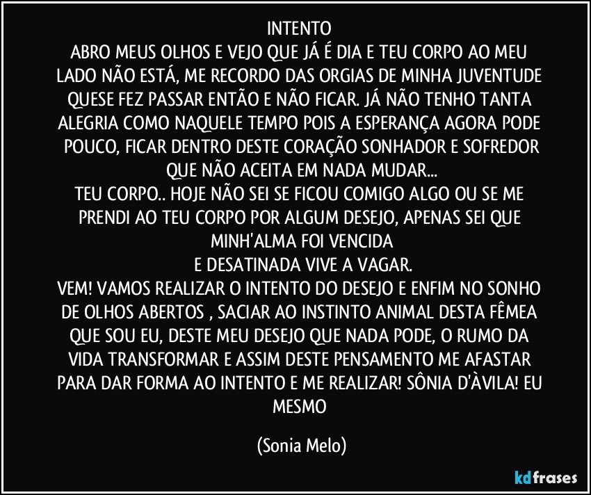 INTENTO 
ABRO MEUS OLHOS E VEJO QUE JÁ É DIA E TEU CORPO AO MEU LADO NÃO ESTÁ, ME RECORDO DAS ORGIAS DE MINHA JUVENTUDE QUESE FEZ PASSAR ENTÃO E NÃO FICAR. JÁ NÃO TENHO TANTA ALEGRIA COMO NAQUELE TEMPO POIS A ESPERANÇA AGORA PODE POUCO, FICAR DENTRO DESTE CORAÇÃO SONHADOR E SOFREDOR
QUE NÃO ACEITA EM NADA MUDAR...
TEU CORPO.. HOJE NÃO SEI SE FICOU COMIGO ALGO OU SE ME PRENDI AO TEU CORPO POR ALGUM DESEJO, APENAS  SEI QUE MINH'ALMA FOI VENCIDA
 E DESATINADA VIVE A VAGAR.
VEM! VAMOS REALIZAR O INTENTO DO DESEJO  E ENFIM NO SONHO DE OLHOS ABERTOS , SACIAR AO INSTINTO ANIMAL DESTA FÊMEA QUE SOU EU, DESTE MEU DESEJO QUE NADA PODE, O RUMO DA VIDA TRANSFORMAR E ASSIM DESTE PENSAMENTO ME AFASTAR PARA DAR FORMA AO INTENTO E ME REALIZAR! SÔNIA D'ÀVILA! EU MESMO (Sonia Melo)