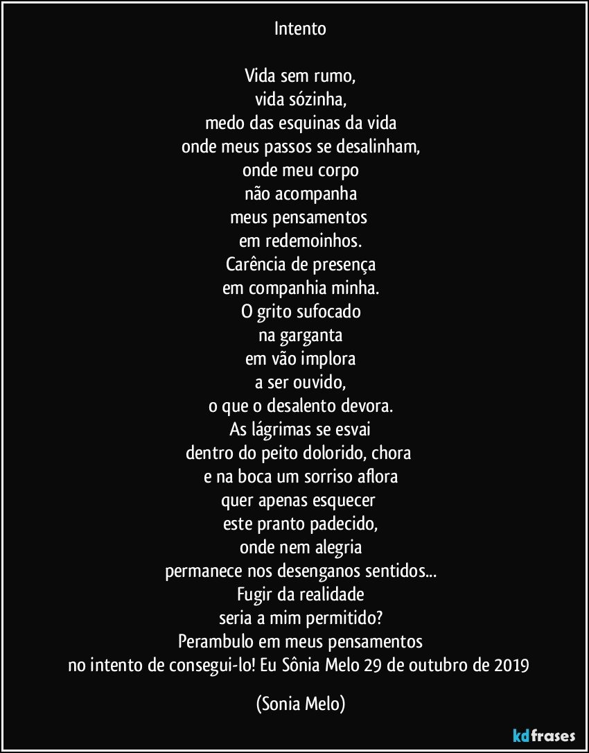 Intento

Vida sem rumo,
vida sózinha,
medo das esquinas da vida
onde meus passos se desalinham,
onde meu corpo
não acompanha
meus pensamentos 
em redemoinhos.
Carência de presença
em companhia minha.
O grito sufocado
na garganta
em vão implora
a ser ouvido,
o que o desalento devora.
As lágrimas se esvai
dentro do peito dolorido, chora 
e na boca um sorriso aflora
quer apenas esquecer 
este pranto padecido,
onde nem alegria
permanece nos desenganos sentidos...
Fugir da realidade
seria a mim permitido?
Perambulo em meus pensamentos
no intento de consegui-lo! Eu Sônia Melo 29 de outubro de 2019 (Sonia Melo)