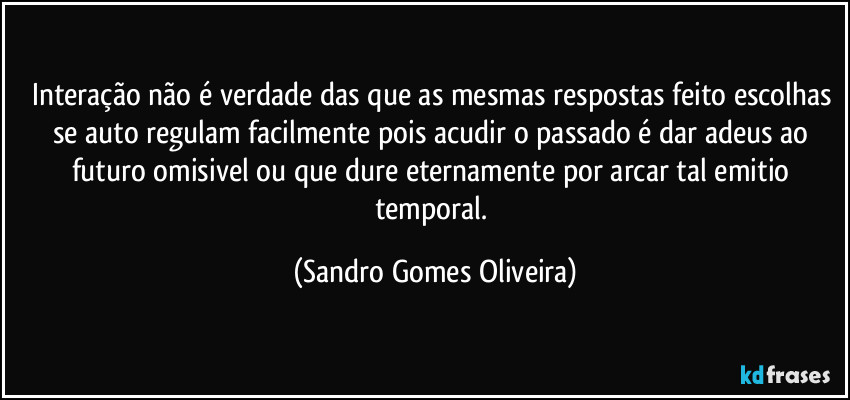 Interação não é verdade das que as mesmas respostas feito escolhas se auto regulam facilmente pois acudir o passado é dar adeus ao futuro omisivel ou que dure eternamente por arcar tal emitio temporal. (Sandro Gomes Oliveira)