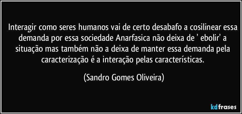 Interagir como seres humanos vai de certo desabafo a cosilinear essa demanda por essa sociedade Anarfasica não deixa de ' ebolir' a situação mas também não a deixa de manter essa demanda pela caracterização é a interação pelas características. (Sandro Gomes Oliveira)