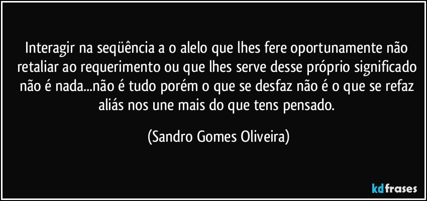 Interagir na seqüência a o alelo que lhes fere oportunamente não retaliar ao requerimento ou que lhes serve desse próprio significado não é nada...não é tudo porém o que se desfaz não é o que se refaz aliás nos une mais do que tens pensado. (Sandro Gomes Oliveira)