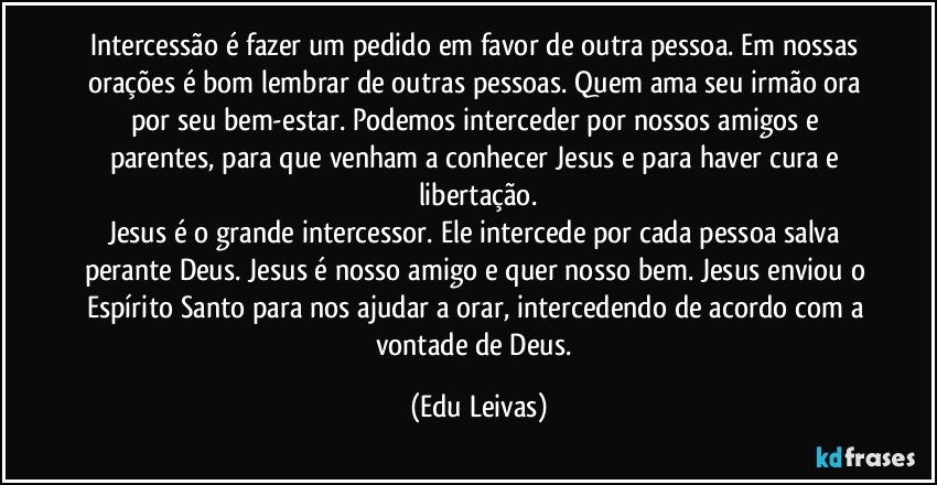 Intercessão é fazer um pedido em favor de outra pessoa. Em nossas orações é bom lembrar de outras pessoas. Quem ama seu irmão ora por seu bem-estar. Podemos interceder por nossos amigos e parentes, para que venham a conhecer Jesus e para haver cura e libertação.
Jesus é o grande intercessor. Ele intercede por cada pessoa salva perante Deus. Jesus é nosso amigo e quer nosso bem. Jesus enviou o Espírito Santo para nos ajudar a orar, intercedendo de acordo com a vontade de Deus. (Edu Leivas)