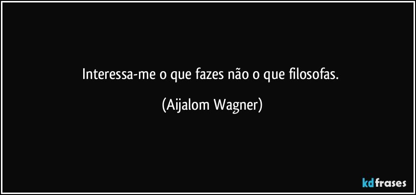 Interessa-me o que fazes não o que filosofas. (Aijalom Wagner)