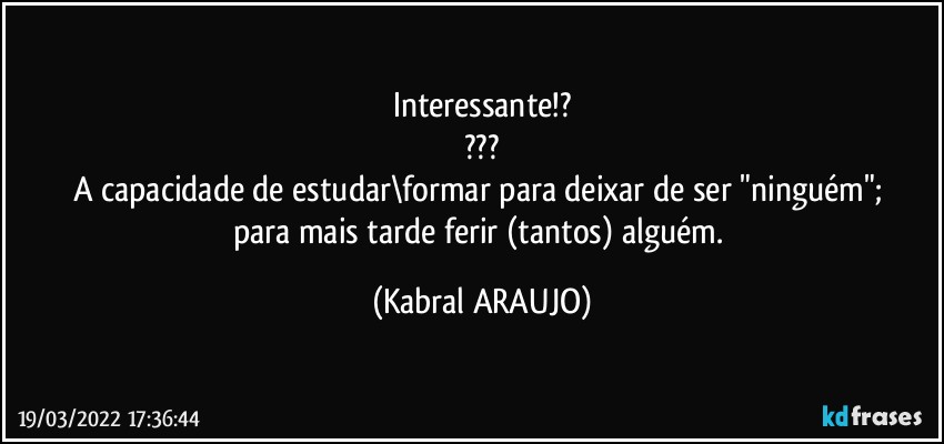 Interessante!?
???
A capacidade de estudar\formar para deixar de ser "ninguém"; 
para mais tarde ferir (tantos) alguém. (KABRAL ARAUJO)