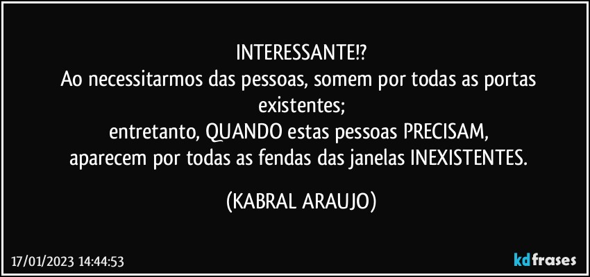 INTERESSANTE!?
Ao necessitarmos das pessoas, somem por todas as portas existentes;
entretanto, QUANDO estas pessoas PRECISAM, 
aparecem por todas as fendas das janelas INEXISTENTES. (KABRAL ARAUJO)