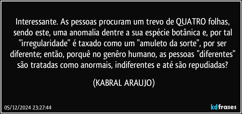 Interessante. As pessoas procuram um trevo de QUATRO folhas, sendo este, uma anomalia dentre a sua espécie botânica e, por tal "irregularidade" é taxado como um "amuleto da sorte", por ser diferente; então, porquê no genêro humano, as pessoas "diferentes" são tratadas como anormais, indiferentes e até são repudiadas? (KABRAL ARAUJO)