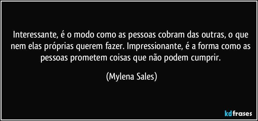 Interessante, é o modo como as pessoas cobram das outras, o que nem elas próprias querem fazer. Impressionante, é a forma como as pessoas prometem coisas que não podem cumprir. (Mylena Sales)