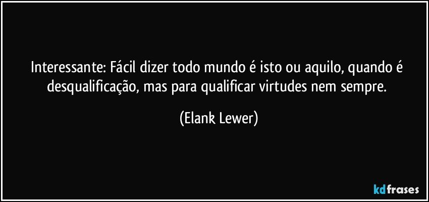 Interessante: Fácil dizer todo mundo é isto ou aquilo, quando é desqualificação, mas para qualificar virtudes nem sempre. (Elank Lewer)