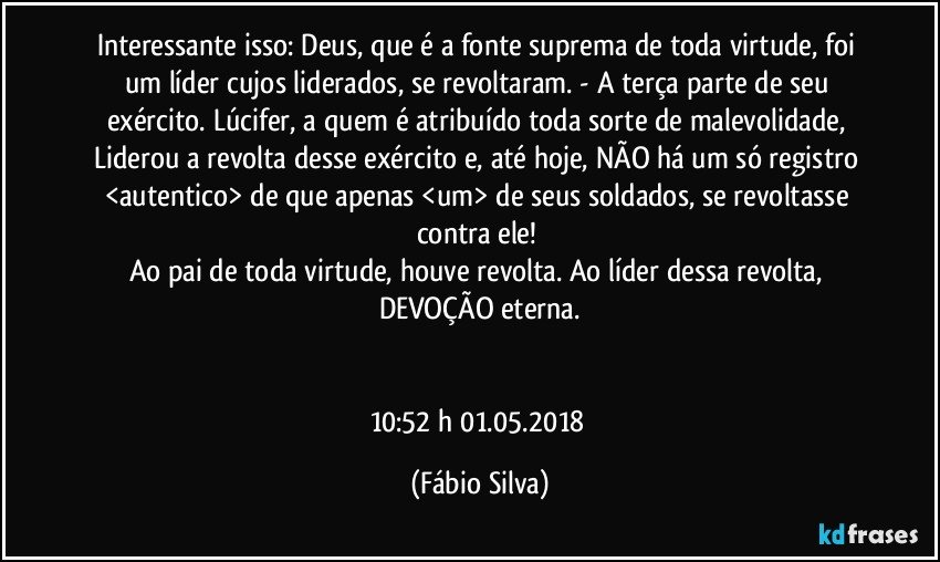 Interessante isso:  Deus, que é a fonte suprema de toda virtude, foi um líder   cujos liderados, se revoltaram.  - A terça parte de seu exército. Lúcifer, a quem é atribuído  toda sorte de malevolidade, Liderou a revolta desse exército e, até hoje, NÃO há um só registro <autentico> de que apenas <um> de seus soldados,  se revoltasse contra ele! 
Ao pai de toda virtude, houve revolta. Ao líder dessa revolta, DEVOÇÃO eterna.


10:52 h  01.05.2018 (Fábio Silva)