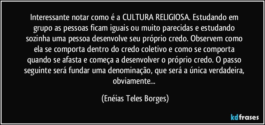 Interessante notar como é a CULTURA RELIGIOSA. Estudando em grupo as pessoas ficam iguais ou muito parecidas e estudando sozinha uma pessoa desenvolve seu próprio credo. Observem como ela se comporta dentro do credo coletivo e como se comporta quando se afasta e começa a desenvolver o próprio credo. O passo seguinte será fundar uma denominação, que será a única verdadeira, obviamente... (Enéias Teles Borges)