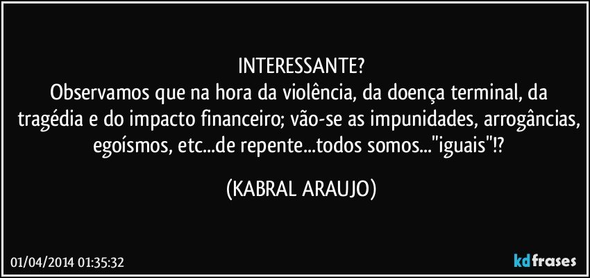 INTERESSANTE?
Observamos que na hora da violência, da doença terminal, da tragédia e do impacto financeiro; vão-se as impunidades, arrogâncias, egoísmos, etc...de repente...todos somos..."iguais"!? (KABRAL ARAUJO)