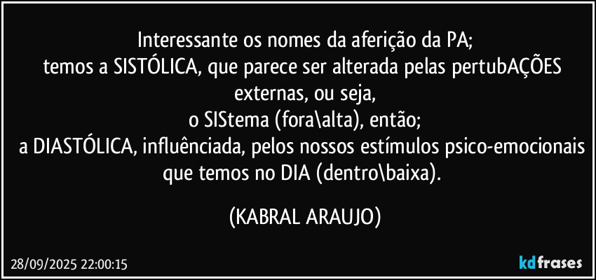 Interessante os nomes da aferição da PA;
temos a SISTÓLICA, que parece ser alterada pelas pertubAÇÕES externas, ou seja,
o SIStema (fora\alta), então;
a DIASTÓLICA, influênciada, pelos nossos estímulos psico-emocionais que temos no DIA (dentro\baixa). (KABRAL ARAUJO)