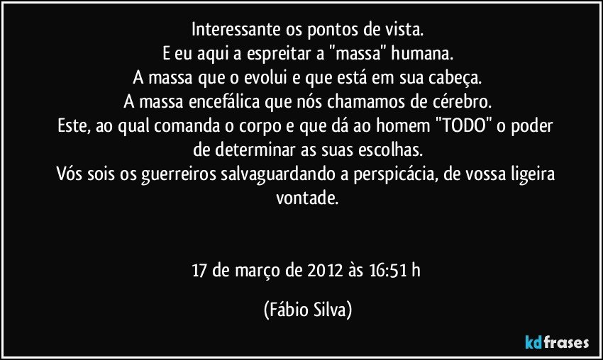 Interessante os pontos de vista.
E eu aqui a espreitar a "massa" humana.
A massa que o evolui e que está em sua cabeça.
A massa encefálica que nós chamamos de cérebro.
Este, ao qual comanda o corpo e que dá ao homem "TODO" o poder de determinar as suas escolhas.
Vós sois os guerreiros salvaguardando a perspicácia, de vossa ligeira vontade.


17 de março de 2012 às 16:51 h (Fábio Silva)