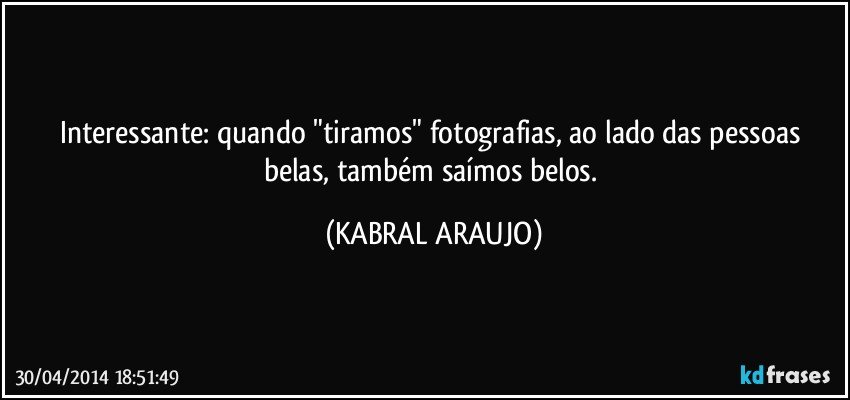 Interessante: quando "tiramos" fotografias, ao lado das pessoas belas, também saímos belos. (KABRAL ARAUJO)