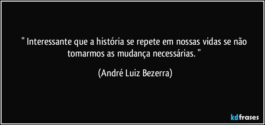 " Interessante que a história se repete em nossas vidas se não tomarmos as mudança necessárias. " (André Luiz Bezerra)