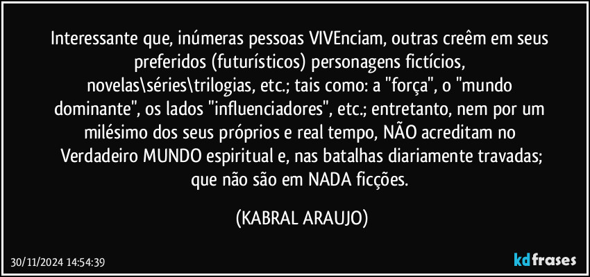 Interessante que, inúmeras pessoas VIVEnciam, outras creêm em seus preferidos (futurísticos) personagens fictícios, novelas\séries\trilogias, etc.; tais como: a "força", o "mundo dominante", os lados "influenciadores", etc.; entretanto, nem por um milésimo dos seus próprios e real tempo, NÃO acreditam no Verdadeiro MUNDO espiritual e, nas batalhas diariamente travadas;
que não são em NADA ficções. (KABRAL ARAUJO)