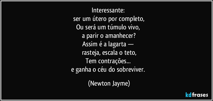 Interessante: 
ser um útero por completo,
Ou será um túmulo vivo, 
a parir o amanhecer?
Assim é a lagarta — 
rasteja, escala o teto,
Tem contrações... 
e ganha o céu do sobreviver. (Newton Jayme)