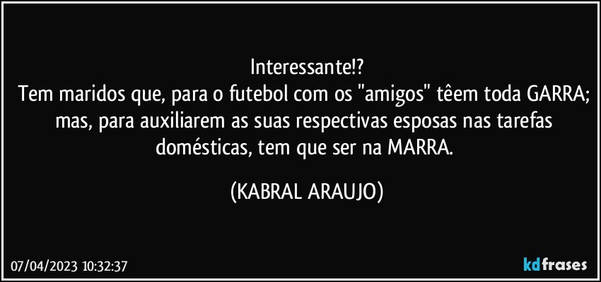 Interessante!?
Tem maridos que, para o futebol com os "amigos" têem toda GARRA; mas, para auxiliarem as suas respectivas esposas nas tarefas domésticas, tem que ser na MARRA. (KABRAL ARAUJO)