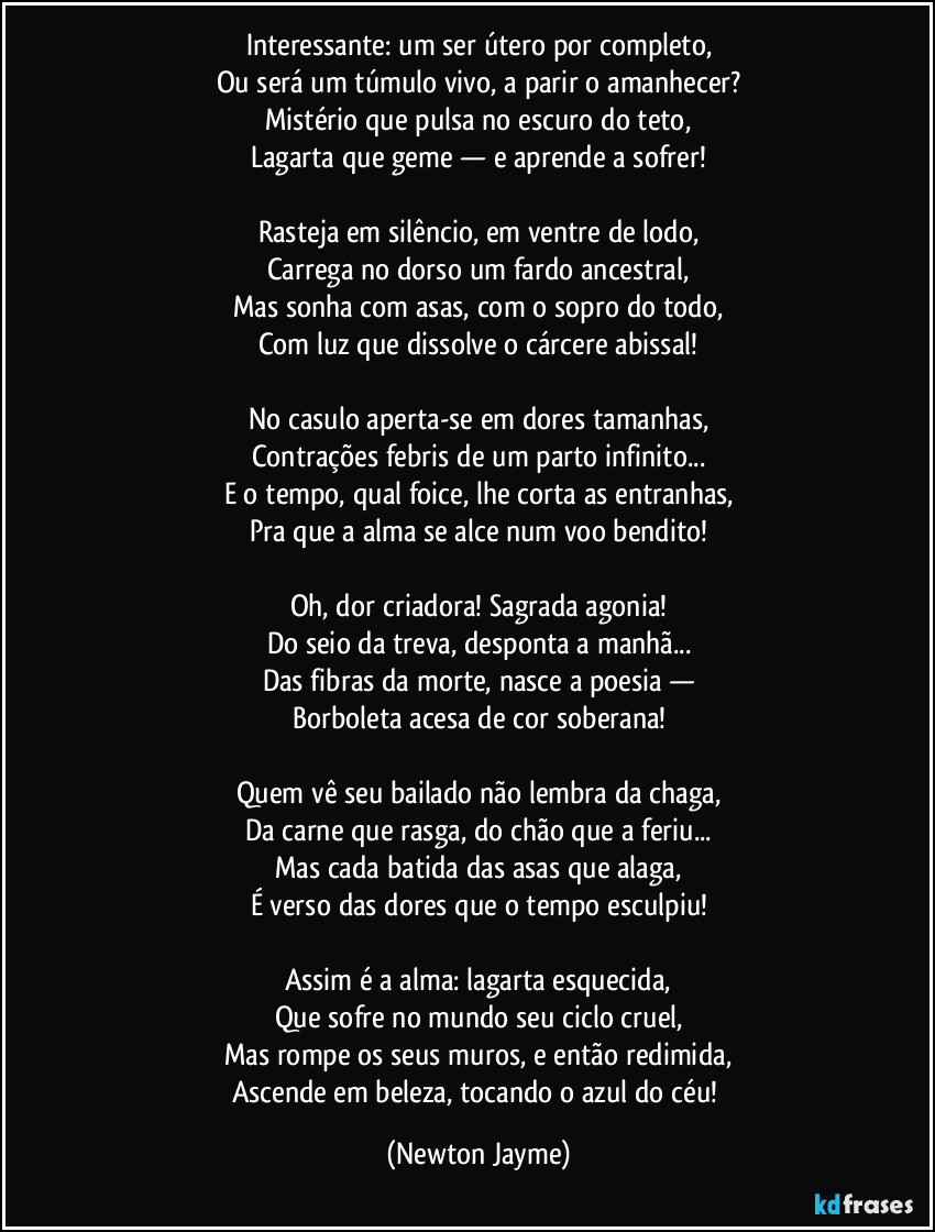 Interessante: um ser útero por completo,
Ou será um túmulo vivo, a parir o amanhecer?
Mistério que pulsa no escuro do teto,
Lagarta que geme — e aprende a sofrer!
Rasteja em silêncio, em ventre de lodo,
Carrega no dorso um fardo ancestral,
Mas sonha com asas, com o sopro do todo,
Com luz que dissolve o cárcere abissal!
No casulo aperta-se em dores tamanhas,
Contrações febris de um parto infinito...
E o tempo, qual foice, lhe corta as entranhas,
Pra que a alma se alce num voo bendito!
Oh, dor criadora! Sagrada agonia!
Do seio da treva, desponta a manhã...
Das fibras da morte, nasce a poesia —
Borboleta acesa de cor soberana!
Quem vê seu bailado não lembra da chaga,
Da carne que rasga, do chão que a feriu...
Mas cada batida das asas que alaga,
É verso das dores que o tempo esculpiu!
Assim é a alma: lagarta esquecida,
Que sofre no mundo seu ciclo cruel,
Mas rompe os seus muros, e então redimida,
Ascende em beleza, tocando o azul do céu! (Newton Jayme)