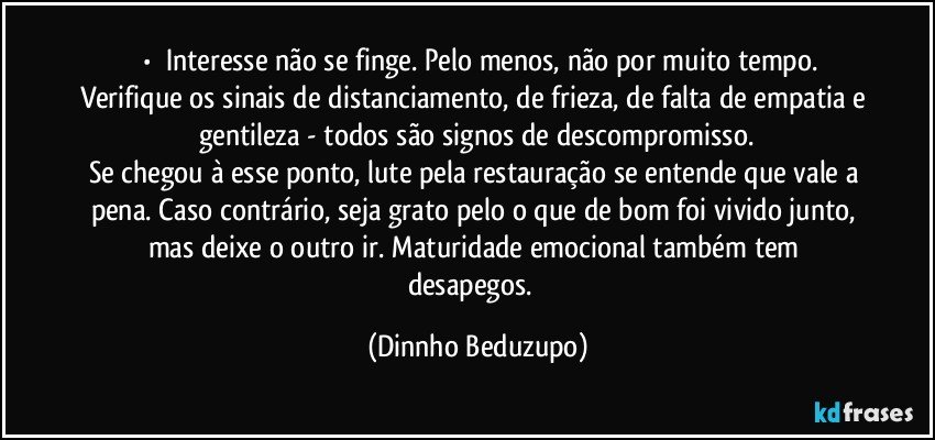 ⚜️•  ❝Interesse não se finge. Pelo menos, não por muito tempo. Verifique os sinais de distanciamento, de frieza, de falta de empatia e gentileza - todos são signos de descompromisso.
Se chegou à esse ponto, lute pela restauração se entende que vale a pena. Caso contrário, seja grato pelo o que de bom foi vivido junto, mas deixe o outro ir. Maturidade emocional também tem desapegos.❞ (Dinnho Beduzupo)