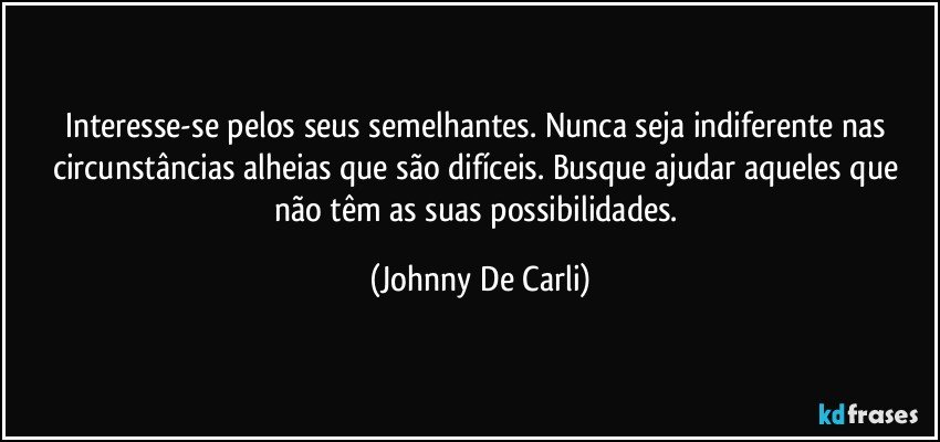 Interesse-se pelos seus semelhantes. Nunca seja indiferente nas circunstâncias alheias que são difíceis. Busque ajudar aqueles que não têm as suas possibilidades. (Johnny De Carli)