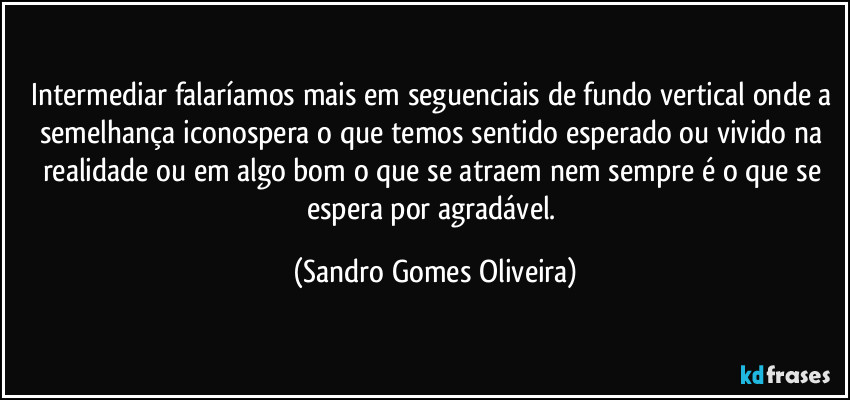 Intermediar falaríamos mais em seguenciais de fundo vertical onde a semelhança iconospera o que temos sentido esperado ou vivido na realidade ou em algo bom o que se atraem nem sempre é o que se espera por agradável. (Sandro Gomes Oliveira)