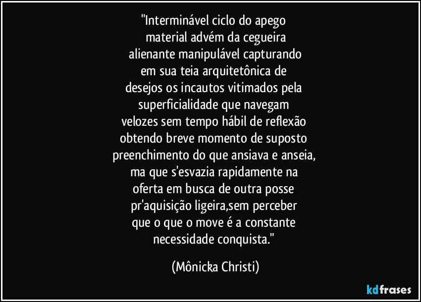 "Interminável ciclo do apego
material advém da cegueira
alienante manipulável capturando
em sua teia arquitetônica de
desejos os incautos vitimados pela
superficialidade que navegam
velozes sem tempo hábil de reflexão
obtendo breve momento de suposto
preenchimento do que ansiava e anseia,
ma que s'esvazia rapidamente na
oferta em busca de outra posse
pr'aquisição ligeira,sem perceber
que o que o move é a constante
necessidade conquista." (Mônicka Christi)