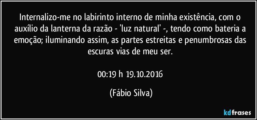 Internalizo-me no labirinto interno de minha existência, com o auxílio da lanterna da razão - 'luz natural' -, tendo como bateria a emoção; iluminando assim, as partes estreitas e penumbrosas das escuras vias de meu ser. 

00:19 h 19.10.2016 (Fábio Silva)