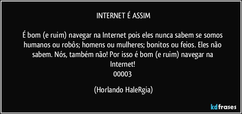 INTERNET É ASSIM

É bom (e ruim) navegar na Internet pois eles nunca sabem se somos humanos ou robôs; homens ou mulheres; bonitos ou feios. Eles não sabem. Nós, também não! Por isso é bom (e ruim) navegar na Internet! 
00003 (Horlando HaleRgia)