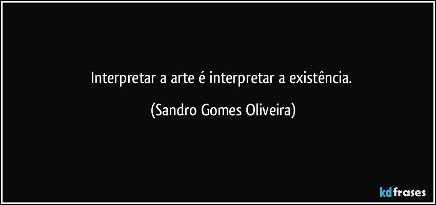 Interpretar a arte é interpretar a existência. (Sandro Gomes Oliveira)