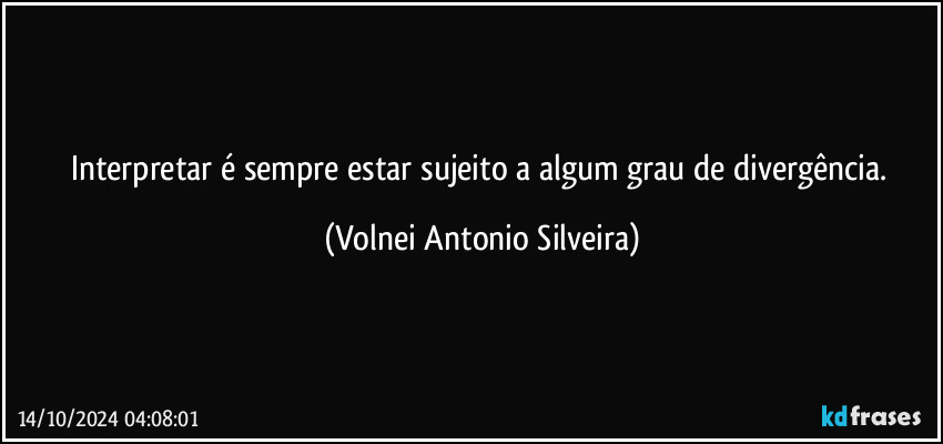 Interpretar é sempre estar sujeito a algum grau de divergência. (Volnei Antonio Silveira)