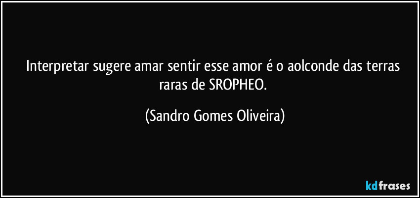 Interpretar sugere amar sentir esse amor é o aolconde das terras raras de SROPHEO. (Sandro Gomes Oliveira)