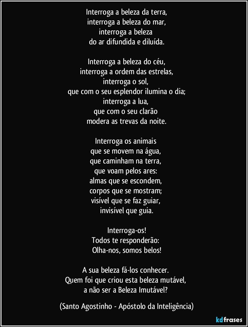 Interroga a beleza da terra,
interroga a beleza do mar,
interroga a beleza 
do ar difundida e diluída.

Interroga a beleza do céu,
interroga a ordem das estrelas,
interroga o sol, 
que com o seu esplendor ilumina o dia;
interroga a lua, 
que com o seu clarão 
modera as trevas da noite.
 
Interroga os animais 
que se movem na água, 
que caminham na terra, 
que voam pelos ares: 
almas que se escondem, 
corpos que se mostram; 
visível que se faz guiar, 
invisível que guia.

Interroga-os!
Todos te responderão: 
Olha-nos, somos belos!

A sua beleza fá-los conhecer. 
Quem foi que criou esta beleza mutável, 
a não ser a Beleza Imutável? (Santo Agostinho - Apóstolo da Inteligência)