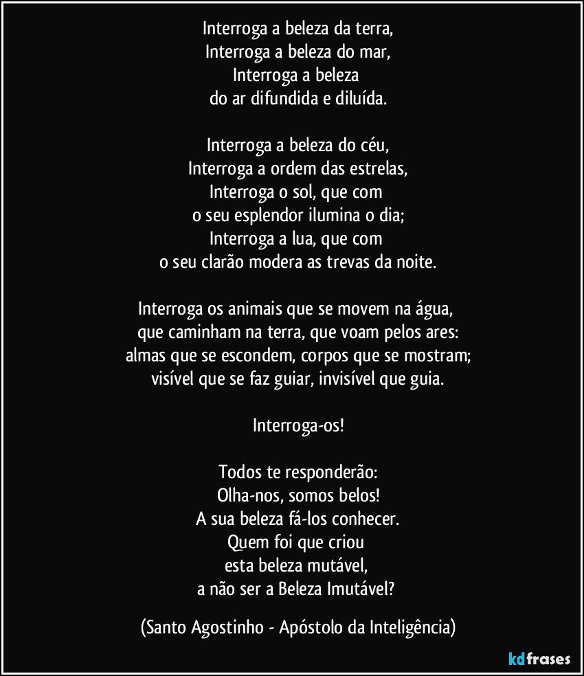 Interroga a beleza da terra,
Interroga a beleza do mar,
Interroga a beleza 
do ar difundida e diluída.

Interroga a beleza do céu,
Interroga a ordem das estrelas,
Interroga o sol, que com 
o seu esplendor ilumina o dia;
Interroga a lua, que com 
o seu clarão modera as trevas da noite.

Interroga os animais que se movem na água, 
que caminham na terra, que voam pelos ares:
almas que se escondem, corpos que se mostram;
visível que se faz guiar, invisível que guia.

Interroga-os!

Todos te responderão:
Olha-nos, somos belos!
A sua beleza fá-los conhecer.
Quem foi que criou 
esta beleza mutável, 
a não ser a Beleza Imutável? (Santo Agostinho - Apóstolo da Inteligência)