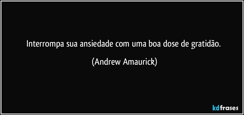 Interrompa sua ansiedade com uma boa dose de gratidão. (Andrew Amaurick)